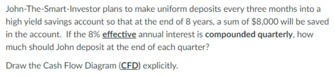 John-The-Smart-Investor plans to make uniform deposits every three months into a
high yield savings account so that at the end of 8 years, a sum of $8,000 will be saved
in the account. If the 8% effective annual interest is compounded quarterly, how
much should John deposit at the end of each quarter?
Draw the Cash Flow Diagram (CFD) explicitly.
