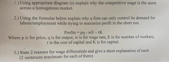 1.) Using appropriate diagram (s) explain why the competitive wage is the same
across a homogenous market.
2.) Using the formular below explain why a firm can only control its demand for
labour/employment while trying to maximize profit in the short run.
Profits = pq - wE- rK
Where p is for price, q is for output, w is for wage rate, E is for number of workers,
r is the cost of capital and K is for capital.
3.) State 2 reasons for wage differentials and give a short explanation of each
(2 sentences maximum for each of them)

