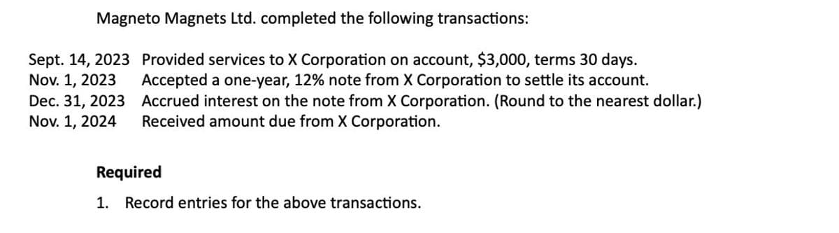 Magneto Magnets Ltd. completed the following transactions:
Nov. 1, 2023
Sept. 14, 2023 Provided services to X Corporation on account, $3,000, terms 30 days.
Accepted a one-year, 12% note from X Corporation to settle its account.
Accrued interest on the note from X Corporation. (Round to the nearest dollar.)
Received amount due from X Corporation.
Dec. 31, 2023
Nov. 1, 2024
Required
1. Record entries for the above transactions.