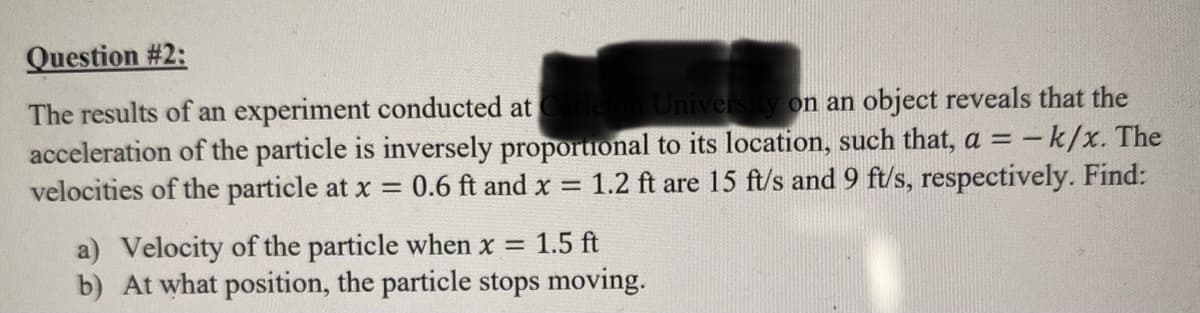 Question #2:
University on an object reveals that the
The results of an experiment conducted at
acceleration of the particle is inversely proportional to its location, such that, a = - k/x. The
velocities of the particle at x = 0.6 ft and x = 1.2 ft are 15 ft/s and 9 ft/s, respectively. Find:
a) Velocity of the particle when x = 1.5 ft
b) At what position, the particle stops moving.