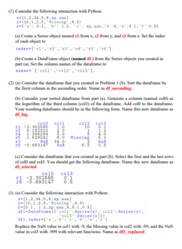 (1) Consider the following interaction with Python:
x=[1,2,34,5,6, ap.nan]
y-(10,1,2,5,'Missing',6.3)
2-f'a': 0.1, 'b': 1.2, "c': mp.nan,"d':4,'e':5.1, '1' :0.5)
(a) Create a Series object named sl from x, s2 from y, and s3 from z. Set the index
of each object to
inder=['rl','r2','r3','r4','15',"r6'1.
(b) Create a DataFrame object (named df) from the Series objects you created in
part (a). Set the column names of the dataframe to
names= ['coll','col2','col3'1.
(2) (a) Consider the dataframe that you created in Problem 1 (b). Sort the dataframe by
the firrst column in the ascending order. Name as df_ascending
(b) Consider your sorted dataframe from part (a). Generate a column (named col0) as
the logarithm of the thind column (col3) of the dataframe. Add colo to the dataframe.
Your resulting dataframe should be in the following form. Name this new dataframe as
df_log
col
r5
NaN
34
-0.693147
0.5
(c) Consider the dataframe that you created in part (b). Select the first and the last rows
of colo and col3. You should get the following dataframe. Name this new dataframe as
df_selected
co10
-2.302585
r6 -0.693147
co13
0.1
(3) (a) Consider the following interaction with Python:
z-[1.2,34,5,6. ap.nan]
y-(10,1,2,5, Missing,6.3)
2=[0.1, 1.2, ap.nan,4,5.1,0.5]
df1-DataFrame({'col:Series (z), col2':Series (y),
col3': Series (x)})
df1.index=['a,'b','c','d',','t']
Replace the NaN value in coll with -9, the Missing value in col2 with -99, and the NaN
value in col3 with -999 with relevant functions. Name as dn_replaced
