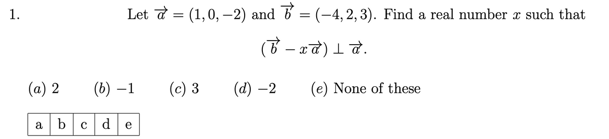 1.
Let № = (1,0,−2) and 6' = (-4,2,3). Find a real number x such that
( b − x α ) ≤ d .
-
(a) 2
(b) -1
(c) 3
(d) -2 (e) None of these
abcde