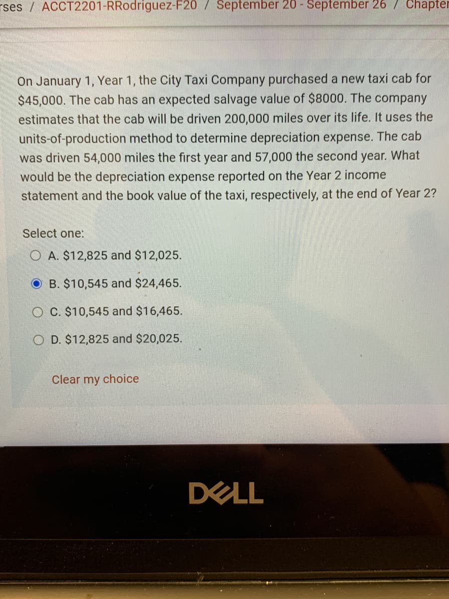 On January 1, Year 1, the City Taxi Company purchased a new taxi cab for
$45,000. The cab has an expected salvage value of $8000. The company
estimates that the cab will be driven 200,000 miles over its life. It uses the
units-of-production method to determine depreciation expense. The cab
was driven 54,000 miles the first year and 57,000 the second year. What
would be the depreciation expense reported on the Year 2 income
statement and the book value of the taxi, respectively, at the end of Year 2?
Select one:
O A. $12,825 and $12,025.
O B. $10,545 and $24,465.
O C. $10,545 and $16,465.
O D. $12,825 and $20,025.
