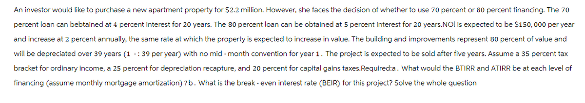 An investor would like to purchase a new apartment property for $2.2 million. However, she faces the decision of whether to use 70 percent or 80 percent financing. The 70
percent loan can bebtained at 4 percent interest for 20 years. The 80 percent loan can be obtained at 5 percent interest for 20 years. NOI is expected to be $150,000 per year
and increase at 2 percent annually, the same rate at which the property is expected to increase in value. The building and improvements represent 80 percent of value and
will be depreciated over 39 years (1 -: 39 per year) with no mid-month convention for year 1. The project is expected to be sold after five years. Assume a 35 percent tax
bracket for ordinary income, a 25 percent for depreciation recapture, and 20 percent for capital gains taxes. Required:a. What would the BTIRR and ATIRR be at each level of
financing (assume monthly mortgage amortization)? b. What is the break - even interest rate (BEIR) for this project? Solve the whole question