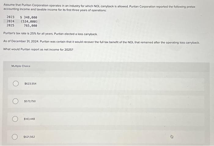 Assume that Puritan Corporation operates in an industry for which NOL carryback is allowed. Puritan Corporation reported the following pretax
accounting income and taxable income for its first three years of operations:
2023 $ 348,000
2024
(534,000)
2025
765,000
Puritan's tax rate is 25% for all years. Puritan elected a loss carryback.
As of December 31, 2024. Puritan was certain that it would recover the full tax benefit of the NOL that remained after the operating loss carryback.
What would Puritan report as net income for 2025?
Multiple Choice
$623.554
$573,750
$143,448
$621,562