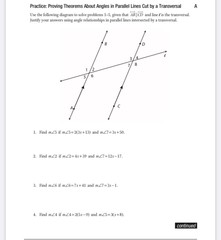 Practice: Proving Theorems About Angles in Parallel Lines Cut by a Transversal
A
Use the following diagram to solve problems 1–5, given that AB||CD and line é'is the transversal.
Justify your answers using angle relationships in parallel lines intersected by a transversal.
B
3/4
7/ 8
1/2
5/6
A,
1. Find m25 if m25=2(3x+13) and m27=3x+50.
2. Find m2 if m22=4x+39 and m27=12x-17.
3. Find m26 if mZ6=7x+41 and m27=3x-1.
4. Find m24 if m24=2(5x=9) and m25=3(x+8).
|continued
