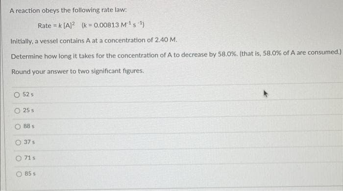 A reaction obeys the following rate law:
Rate = k [A]2 (k = 0.00813 M¹5¹)
Initially, a vessel contains A at a concentration of 2.40 M.
Determine how long it takes for the concentration of A to decrease by 58.0%. (that is, 58.0% of A are consumed.)
Round your answer to two significant figures.
O 52 s
25 s
88 s
O 37 s
71 s
85 s