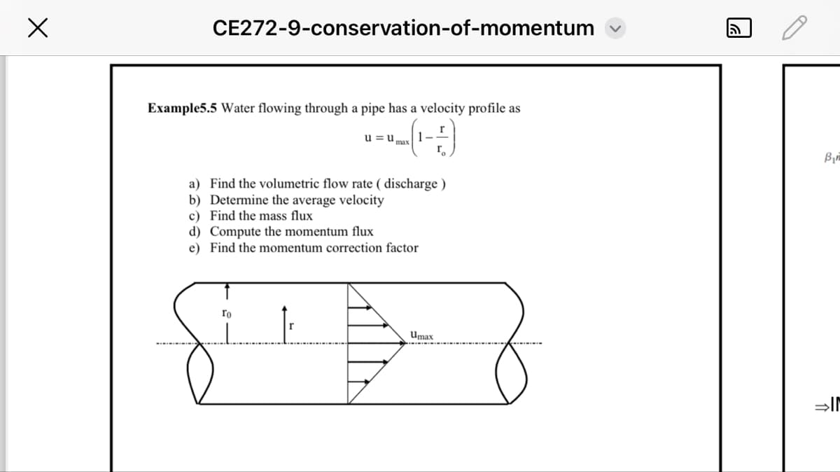 Х
CE272-9-conservation-of-momentum
Example5.5 Water flowing through a pipe has a velocity profile as
= (1-2)
u=u
max
a) Find the volumetric flow rate (discharge)
b) Determine the average velocity
c) Find the mass flux
d) Compute the momentum flux
e) Find the momentum correction factor
To
Umax
D
B₁
⇒IM