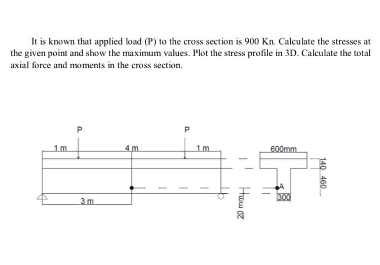 It is known that applied load (P) to the cross section is 900 Kn. Calculate the stresses at
the given point and show the maximum values. Plot the stress profile in 3D. Calculate the total
axial force and moments in the cross section.
1 m
P
4m
P
3 m
1m
600mm
Ham or
300
140 460