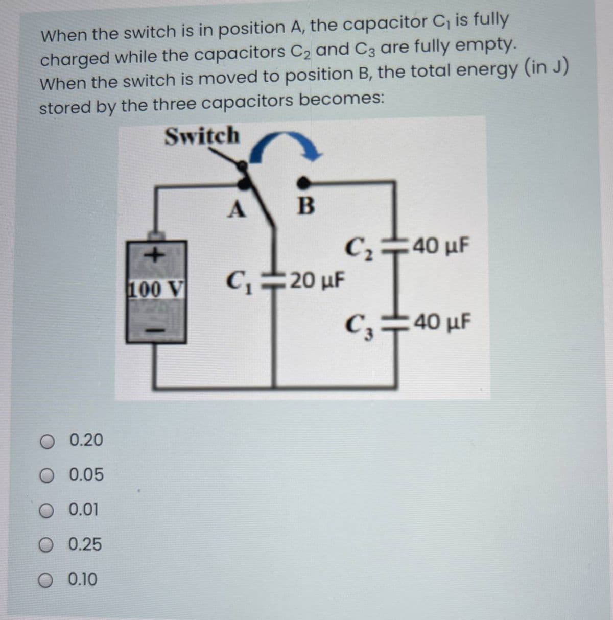 When the switch is in position A, the capacitor C, is fully
charged while the capacitors C2 and C3 are fully empty.
When the switch is moved to position B, the total energy (in J)
stored by the three capacitors becomes:
Switch
A
C÷40 µF
100 V
C20 uF
C,
40 μF
0.20
O 0.05
O 0.01
O 0.25
O 0.10
