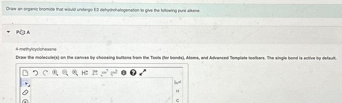 Draw an organic bromide that would undergo E2 dehydrohalogenation to give the following pure alkene.
▾ PA
4-methylcyclohexene
Draw the molecule(s) on the canvas by choosing buttons from the Tools (for bonds), Atoms, and Advanced Template toolbars. The single bond is active by default.
DDC
P
H 12D EXP CONT
I
с