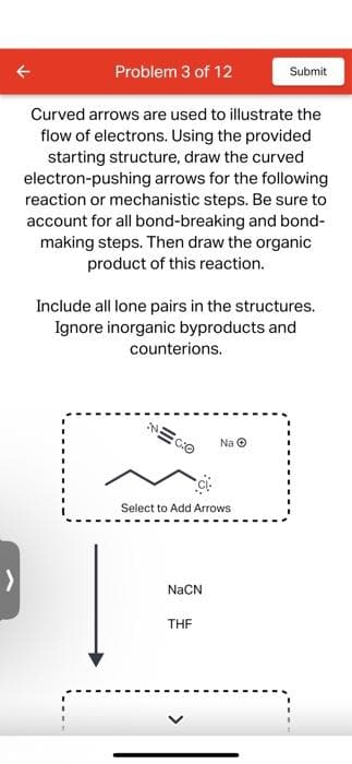Problem 3 of 12
Curved arrows are used to illustrate the
flow of electrons. Using the provided
starting structure, draw the curved
electron-pushing arrows for the following
reaction or mechanistic steps. Be sure to
account for all bond-breaking and bond-
making steps. Then draw the organic
product of this reaction.
Include all lone pairs in the structures.
Ignore inorganic byproducts and
counterions.
Select to Add Arrows
NaCN
Na Ⓒ
THF
Submit