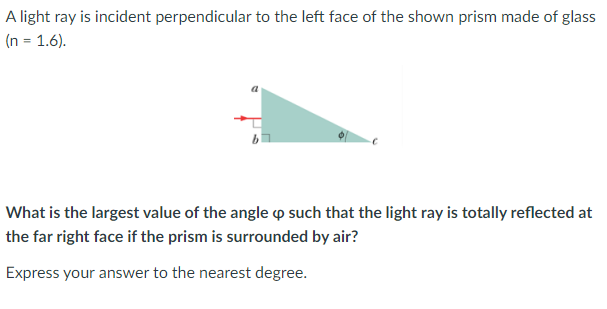 A light ray is incident perpendicular to the left face of the shown prism made of glass
(n = 1.6).
What is the largest value of the angle p such that the light ray is totally reflected at
the far right face if the prism is surrounded by air?
Express your answer to the nearest degree.
