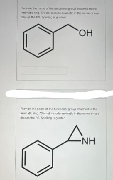 Provide the name of the functional group attached to the
aromatic ring. "Do not include aromatic in the name or use
that as the FG. Spelling is graded.
OH
Provide the name of the functional group attached to the
aromatic ring. "Do not include aromatic in the name or use
that as the FG. Spelling is graded.
AN
-NH