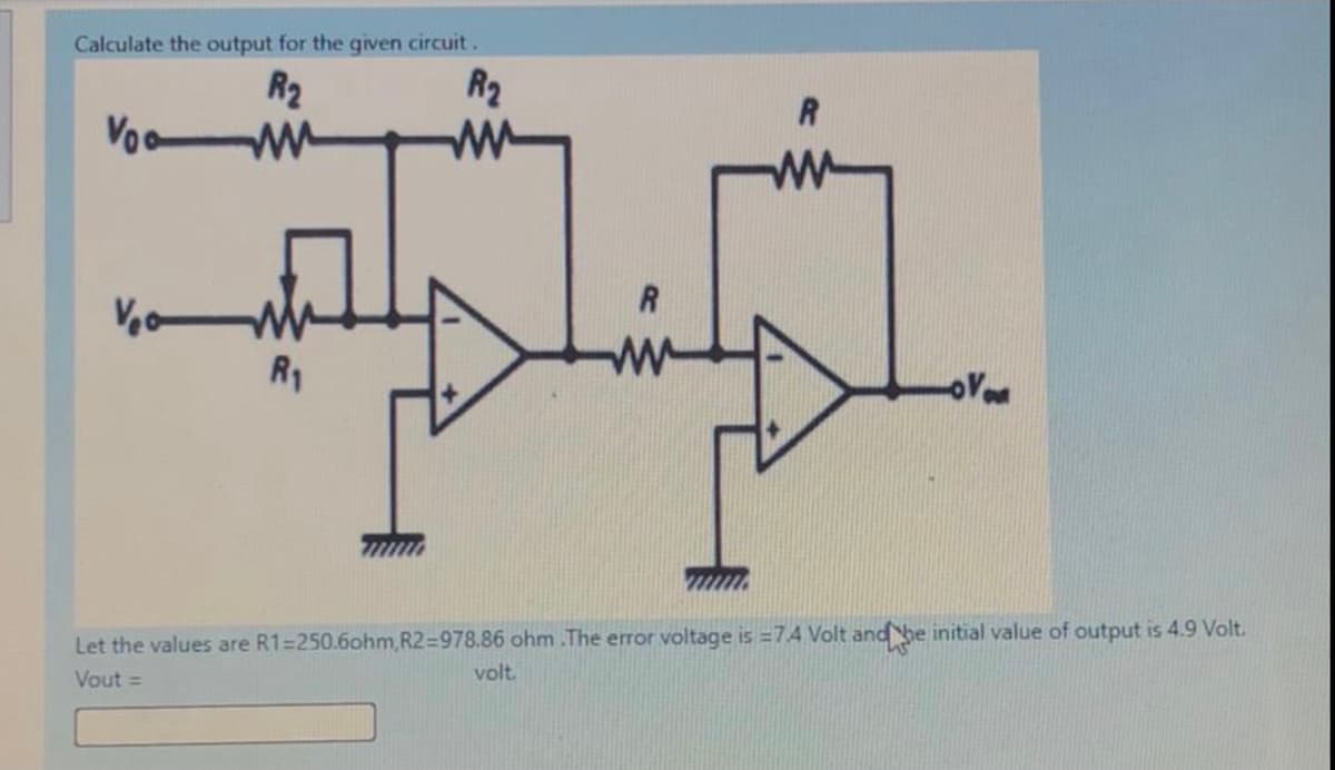 Calculate the output for the given circuit.
R2
R2
Voo
ww
R1
Let the values are R1=250.6ohm,R2%=978.86 ohm .The error voltage is =74 Volt and he initial value of output is 4.9 Volt.
Vout =
volt.
