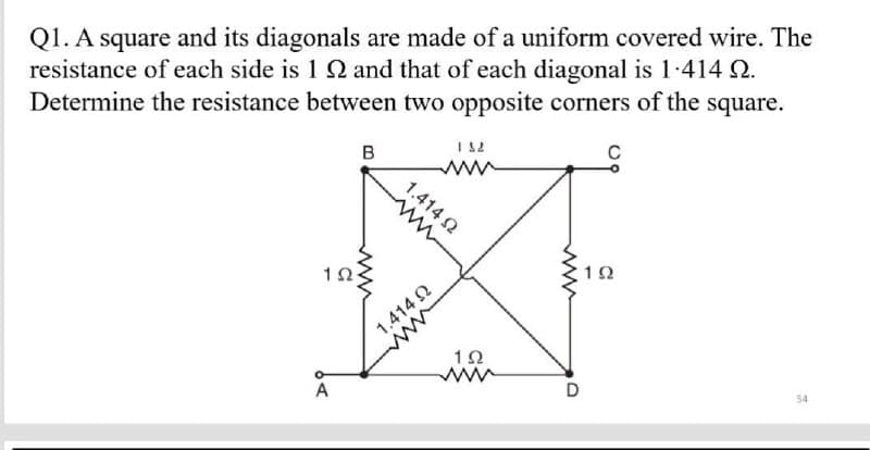 Q1. A square and its diagonals are made of a uniform covered wire. The
resistance of each side is 192 and that of each diagonal is 1.414 02.
Determine the resistance between two opposite corners of the square.
1 S2
B
wwww
192
54
A
Ω
1.414 (2
1.414 22
www
192
ww
D