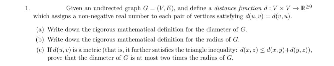 1.
Given an undirected graph G = (V, E), and define a distance function d: V x V → R20
which assigns a non-negative real number to each pair of vertices satisfying d(u, v) = d(v, u).
(a) Write down the rigorous mathematical definition for the diameter of G.
(b) Write down the rigorous mathematical definition for the radius of G.
(c) If d(u, v) is a metric (that is, it further satisfies the triangle inequality: d(x, z) ≤d(x, y)+d(y, z)),
prove that the diameter of G is at most two times the radius of G.