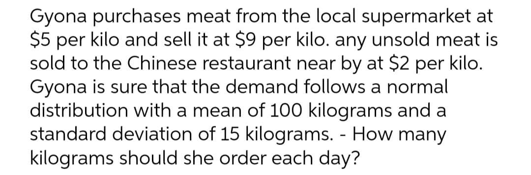 Gyona purchases meat from the local supermarket at
$5 per kilo and sell it at $9 per kilo. any unsold meat is
sold to the Chinese restaurant near by at $2 per kilo.
Gyona is sure that the demand follows a normal
distribution with a mean of 100 kilograms and a
standard deviation of 15 kilograms. - How many
kilograms should she order each day?