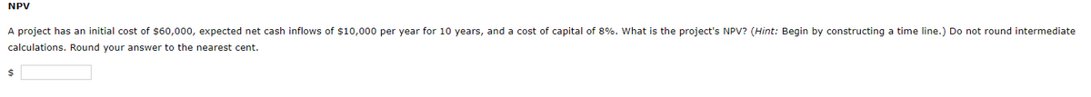 NPV
A project has an initial cost of $60,000, expected net cash inflows of $10,000 per year for 10 years, and a cost of capital of 8%. What is the project's NPV? (Hint: Begin by constructing a time line.) Do not round intermediate
calculations. Round your answer to the nearest cent.
24
