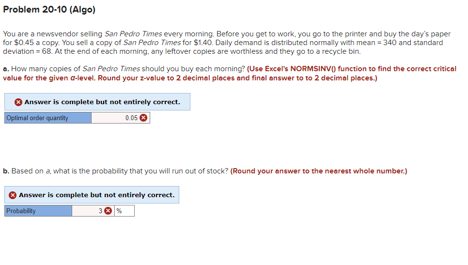 Problem 20-10 (Algo)
You are a newsvendor selling San Pedro Times every morning. Before you get to work, you go to the printer and buy the day's paper
for $0.45 a copy. You sell a copy of San Pedro Times for $1.40. Daily demand is distributed normally with mean = 340 and standard
deviation = 68. At the end of each morning, any leftover copies are worthless and they go to a recycle bin.
a. How many copies of San Pedro Times should you buy each morning? (Use Excel's NORMSINV() function to find the correct critical
value for the given a-level. Round your z-value to 2 decimal places and final answer to to 2 decimal places.)
8 Answer is complete but not entirely correct.
Optimal order quantity
0.05
b. Based on a, what is the probability that you will run out of stock? (Round your answer to the nearest whole number.)
* Answer is complete but not entirely correct.
Probability
3 X %
