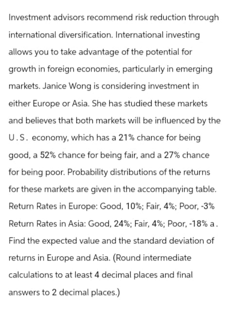 Investment advisors recommend risk reduction through
international diversification. International investing
allows you to take advantage of the potential for
growth in foreign economies, particularly in emerging
markets. Janice Wong is considering investment in
either Europe or Asia. She has studied these markets
and believes that both markets will be influenced by the
U.S. economy, which has a 21% chance for being
good, a 52% chance for being fair, and a 27% chance
for being poor. Probability distributions of the returns
for these markets are given in the accompanying table.
Return Rates in Europe: Good, 10%; Fair, 4%; Poor, -3%
Return Rates in Asia: Good, 24%; Fair, 4%; Poor, -18% a.
Find the expected value and the standard deviation of
returns in Europe and Asia. (Round intermediate
calculations to at least 4 decimal places and final
answers to 2 decimal places.)