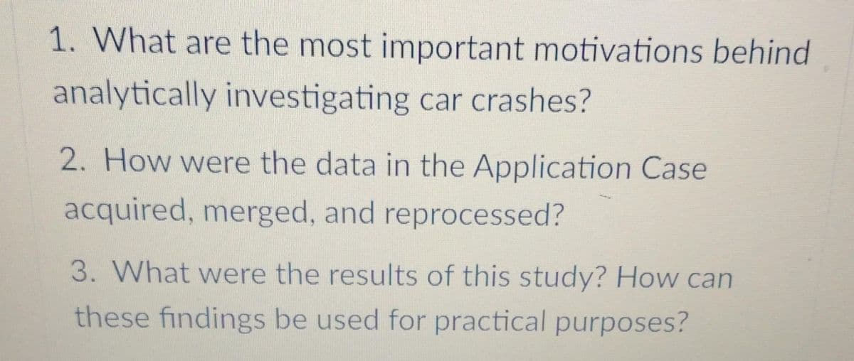 1. What are the most important motivations behind
analytically investigating car crashes?
2. How were the data in the Application Case
acquired, merged, and reprocessed?
3. What were the results of this study? How can
these findings be used for practical purposes?
