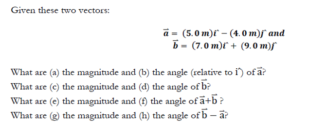 Given these two vectors:
a = (5.0 m)ï` – (4. 0 m)j° and
b = (7.0 m)i` + (9.0 m)j
What are (a) the magnitude and (b) the angle (relative to i) of a?
What are (c) the magnitude and (d) the angle of b?
What are (e) the magnitude and (f) the angle of ā+b ?
What are (g) the magnitude and (h) the angle of b – a?
