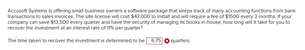 Accusoft Systems is offering small business owners a software package that keeps track of many accounting functions from bank
transactions to sales invoices. The site license will cost $43,000 to install and will require a fee of $1500 every 3 months. If your
company can save $13,500 every quarter and have the security of managing its books in-house, how long will it take for you to
recover the investment at an interest rate of 11% per quarter?
The time taken to recover the investment is determined to be
6.75
quarters.