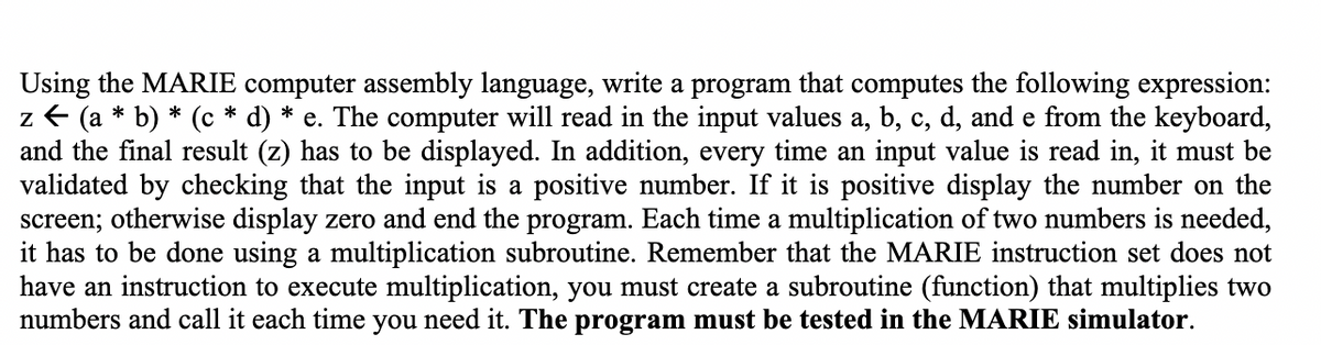 Using the MARIE computer assembly language, write a program that computes the following expression:
z ← (a * b) * (c* d) * e. The computer will read in the input values a, b, c, d, and e from the keyboard,
and the final result (z) has to be displayed. In addition, every time an input value is read in, it must be
validated by checking that the input is a positive number. If it is positive display the number on the
screen; otherwise display zero and end the program. Each time a multiplication of two numbers is needed,
it has to be done using a multiplication subroutine. Remember that the MARIE instruction set does not
have an instruction to execute multiplication, you must create a subroutine (function) that multiplies two
numbers and call it each time you need it. The program must be tested in the MARIE simulator.