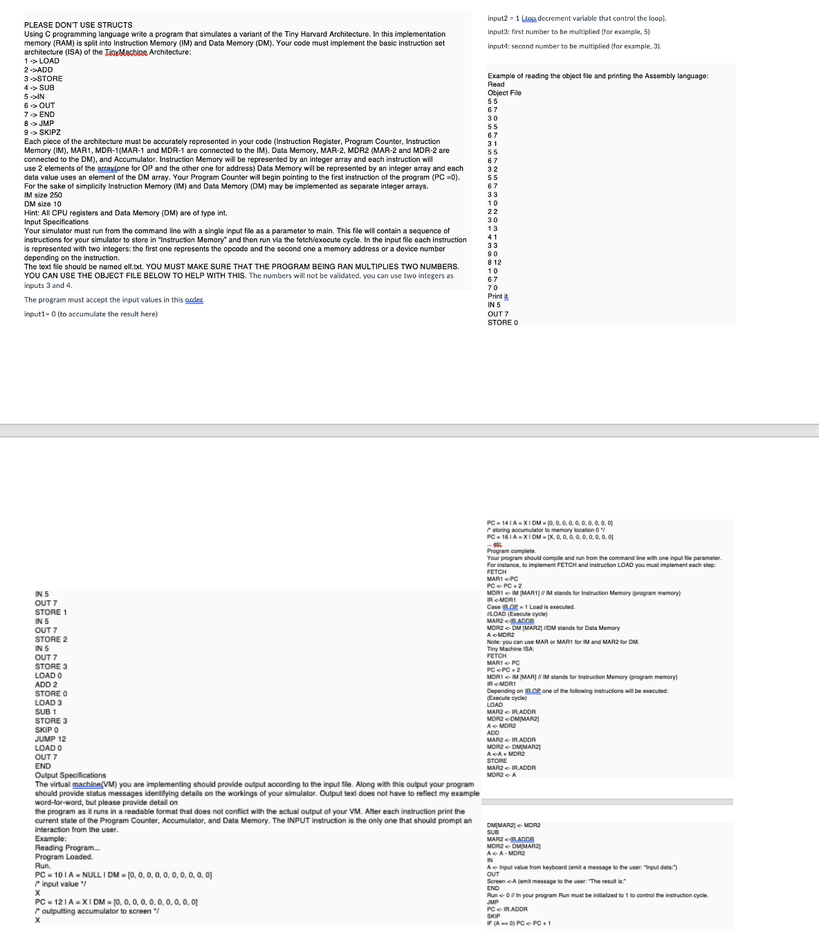 PLEASE DON'T USE STRUCTS
Using C programming language write a program that simulates a variant of the Tiny Harvard Architecture. In this implementation
memory (RAM) is split into Instruction Memory (IM) and Data Memory (DM). Your code must implement the basic instruction set
architecture (ISA) of the TinyMachine Architecture:
1 -> LOAD
2->ADD
3->STORE
4 -> SUB
5 ->IN
6-> OUT
7-> END
8 -> JMP
9 -> SKIPZ
Each piece of the architecture must be accurately represented in your code (Instruction Register, Program Counter, Instruction
Memory (IM), MAR1, MDR-1(MAR-1 and MDR-1 are connected to the IM). Data Memory, MAR-2, MDR2 (MAR-2 and MDR-2 are
connected to the DM), and Accumulator. Instruction Memory will be represented by an integer array and each instruction will
use 2 elements of the array(one for OP and the other one for address) Data Memory will be represented by an integer array and each
data value uses an element of the DM array. Your Program Counter will begin pointing to the first instruction of the program (PC =0).
For the sake of simplicity Instruction Memory (IM) and Data Memory (DM) may be implemented as separate integer arrays.
IM size 250
DM size 10
Hint: All CPU registers and Data Memory (DM) are of type int.
Input Specifications
Your simulator must run from the command line with a single input file as a parameter to main. This file will contain a sequence of
instructions for your simulator to store in "Instruction Memory" and then run via the fetch/execute cycle. In the input file each instruction
is represented with two integers: the first one represents the opcode and the second one a memory address or a device number
depending on the instruction.
The text file should be named elf.txt. YOU MUST MAKE SURE THAT THE PROGRAM BEING RAN MULTIPLIES TWO NUMBERS.
YOU CAN USE THE OBJECT FILE BELOW TO HELP WITH THIS. The numbers will not be validated. you can use two integers as
inputs 3 and 4.
The program must accept the input values in this order
input1-0 (to accumulate the result here)
input2-1 (top decrement variable that control the loop).
input3: first number to be multiplied (for example, 5)
input4: second number to be multiplied (for example, 3).
Example of reading the object file and printing the Assembly language:
Read
Object File
55
67
30
55
67
31
55
67
32
55
67
33
10
22
30
13
41
33
90
812
10
67
70
Print it.
IN 5
OUT 7
STORE 0
IN 5
IN 5
OUT 7
STORE 1
IN 5
OUT 7
STORE 2
OUT 7
STORE 3
LOAD 0
ADD 2
STORE 0
LOAD 3
SUB 1
STORE 3
SKIP 0
JUMP 12
LOAD 0
OUT 7
END
Output Specifications
The virtual machine(VM) you are implementing should provide output according to the input file. Along with this output your program
should provide status messages identifying details on the workings of your simulator. Output text does not have to reflect my example
word-for-word, but please provide detail on
the program as it runs in a readable format that does not conflict with the actual output of your VM. After each instruction print the
current state of the Program Counter, Accumulator, and Data Memory. The INPUT instruction is the only one that should prompt an
interaction from the user.
PC 141A-XIDM = (0, 0, 0, 0, 0, 0, 0, 0, 0, 0]
storing accumulator to memory location 0"/
PC 161A XIDM (x, 0, 0, 0, 0, 0, 0, 0, 0, 0)
Program complete.
Your program should compile and run from the command line with one input file parameter.
For instance, to implement FETCH and instruction LOAD you must implement each step:
FETCH
MAR1<-PC
PC PC 2
MDR1 IM [MAR1] // IM stands Instruction Memory (program memory)
IR <-MDR1
Case IROP 1 Load is executed.
//LOAD (Execute cycle)
MAR2<-IR ADDR
MDR2DM [MAR2] //DM stands for Data Memory
A <-MDR2
Note: you can use MAR or MAR1 for IM and MAR2 for DM.
Tiny Machine ISA:
FETCH
MAR1 PC
PC <PC+2
MOR1 IM (MAR) // IM stands for Instruction Memory (program memory)
IR-MDR1
Depending on IROP one of the following instructions will be executed:
(Execute cycle)
LOAD
MAR2<IR.ADDR
MDR2 DMMAR2)
AMDR2
ADD
MAR2<IR.ADDR
MDR2DMIMAR2]
A <-A+MDR2
STORE
MAR2<IR.ADDR
MDR2 A
DM[MAR2] <MDR2
Example:
Reading Program...
Program Loaded.
Run.
PC 101A NULLI DM = [0, 0, 0, 0, 0, 0, 0, 0, 0, 0]
input value "/
x
PC-121A XIDM [0, 0, 0, 0, 0, 0, 0, 0, 0, 0]
outputting accumulator to screen "/
X
SUB
MAR2<IR ADDR
MDR2DMIMAR2]
AA-MDR2
IN
A Input value from keyboard (emit a message to the user: "Input data:")
OUT
Screen <-A (emit message to the user: "The result is:"
END
Run 0 // In your program Run must be initialized to 1 to control the instruction cycle.
JMP
PCIR.ADDR
SKIP
IF (A0) PC PC +1