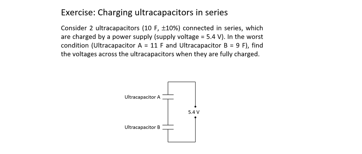 Exercise: Charging ultracapacitors in series
Consider 2 ultracapacitors (10 F, ±10%) connected in series, which
are charged by a power supply (supply voltage = 5.4 V). In the worst
condition (Ultracapacitor A 11 F and Ultracapacitor B 9 F), find
the voltages across the ultracapacitors when they are fully charged.
=
Ultracapacitor A
Ultracapacitor B
5.4 V