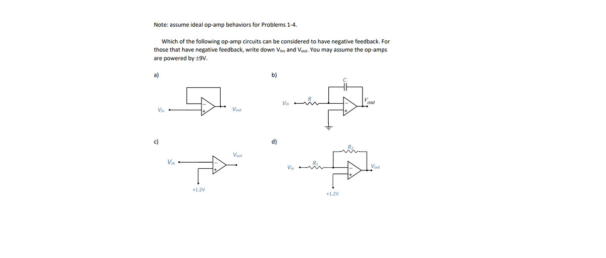 Note: assume ideal op-amp behaviors for Problems 1-4.
Which of the following op-amp circuits can be considered to have negative feedback. For
those that have negative feedback, write down Viny and Vout. You may assume the op-amps
are powered by +9V.
a)
Vin
c)
Vin
+1.2V
Vout
Vout
b)
d)
Vin
Vin
wim
с
A
+1.2V
V
out
Vout