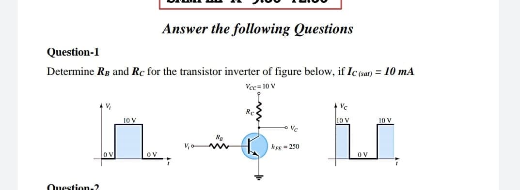 Answer the following Questions
Question-1
Determine RB and Rc for the transistor inverter of figure below, if Ic (sat) = 10 mA
Vcc= 10 V
4 Vc
Rc
10 V
10 v
10 V
Ve
RB
V,
hFE = 250
O V
O V
Ouestion.2
