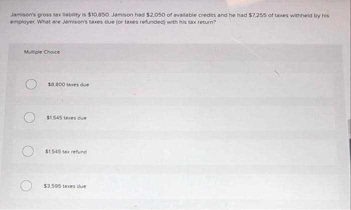 Jamison's gross tax liability is $10,850. Jamison had $2,050 of available credits and he had $7,255 of taxes withheld by his
employer. What are Jamison's taxes due (or taxes refunded) with his tax return?
Multiple Choice
$8,800 taxes due
$1,545 taxes due
$1,545 tax refund
$3,595 taxes due
