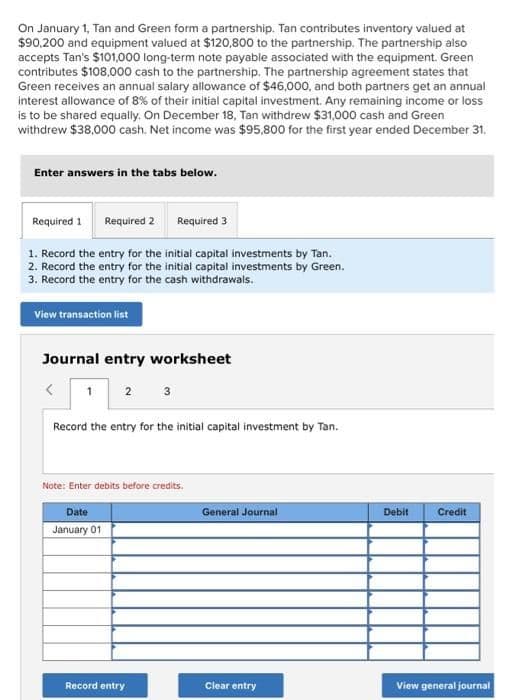 On January 1, Tan and Green form a partnership. Tan contributes inventory valued at
$90,200 and equipment valued at $120,800 to the partnership. The partnership also
accepts Tan's $101,000 long-term note payable associated with the equipment. Green
contributes $108,000 cash to the partnership. The partnership agreement states that
Green receives an annual salary allowance of $46,000, and both partners get an annual
interest allowance of 8% of their initial capital investment. Any remaining income or loss
is to be shared equally. On December 18, Tan withdrew $31,000 cash and Green
withdrew $38,000 cash. Net income was $95,800 for the first year ended December 31,
Enter answers in the tabs below.
Required 1 Required 2 Required 3
1. Record the entry for the initial capital investments by Tan.
2. Record the entry for the initial capital investments by Green.
3. Record the entry for the cash withdrawals.
View transaction list
Journal entry worksheet
<
1 2 3
Record the entry for the initial capital investment by Tan.
Note: Enter debits before credits.
Date
January 01
Record entry
General Journal
Clear entry
Debit
Credit
View general journal