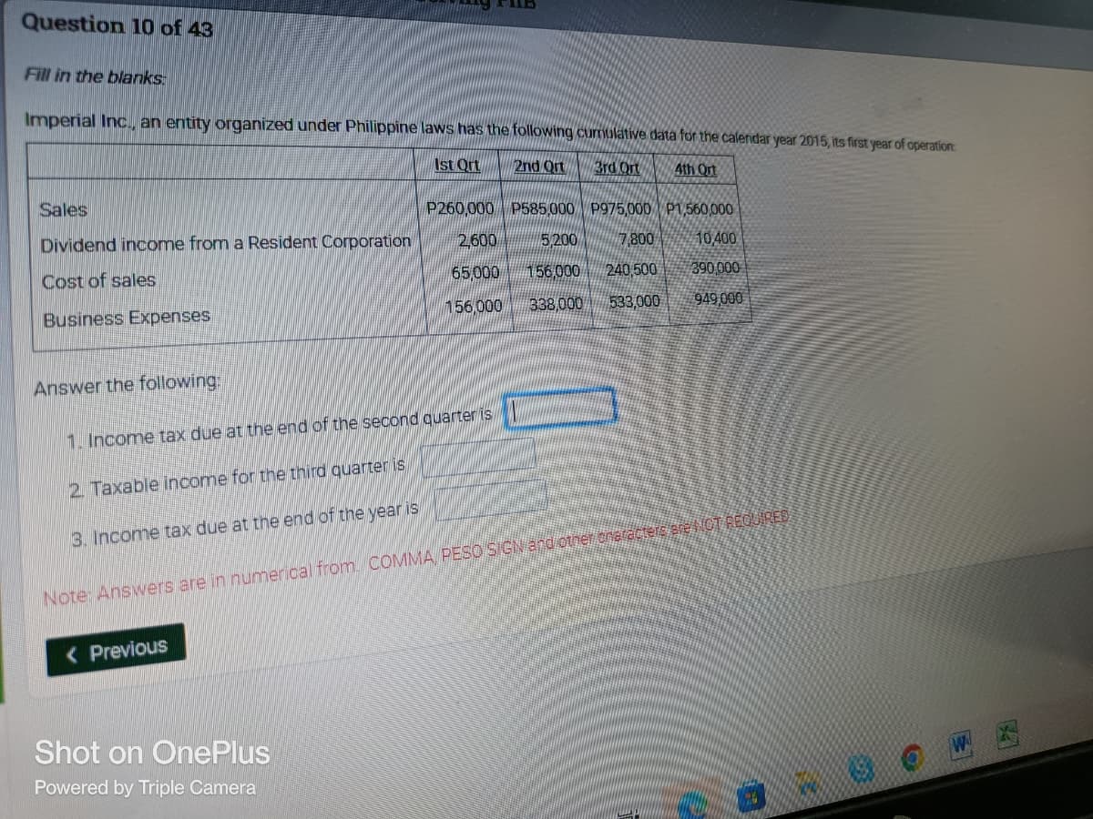 Question 10 of 43
Fill in the blanks
Imperial Inc., an entity organized under Philippine laws has the following cumulative data for the calendar year 2015, its first year of operation:
Ist Ort
2nd Ort
3rd Ort
4th Ort
Sales
P975,000 P1,560,000
Dividend income from a Resident Corporation
P260,000 P585,000
5,200
156,000 240,500
2,600
7,800
10,400
Cost of sales
65,000
390,000
Business Expenses
156,000
338,000 533,000
949,000
Answer the following:
1. Income tax due at the end of the second quarter is
2. Taxable income for the third quarter is
3. Income tax due at the end of the year is
Note: Answers are in numerical from COMMA PESO SIGN and other characters are NOT REQUIRED
< Previous
Shot on OnePlus
Powered by Triple Camera
ES700
CO
W