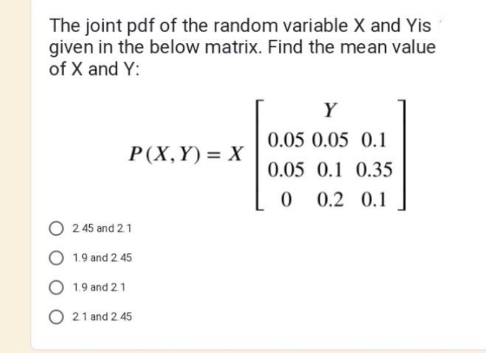 The joint pdf of the random variable X and Yis
given in the below matrix. Find the mean value
of X and Y:
P(X,Y)= X
O2.45 and 2.1
O 1.9 and 2.45
O 1.9 and 2.1
O 21 and 2.45
Y
0.05 0.05 0.1
0.05 0.1 0.35
0 0.2 0.1