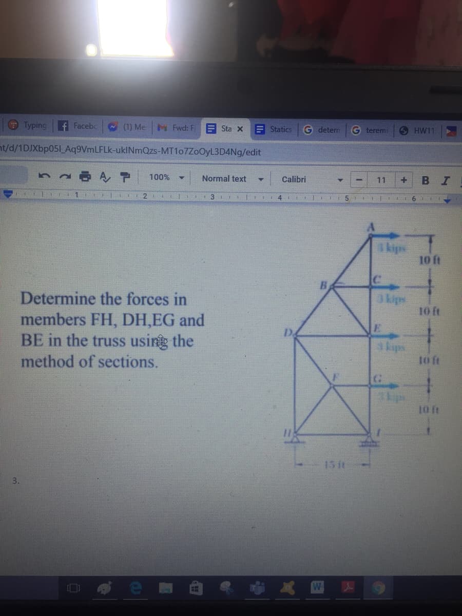 Typing
f Facebc
(1) Me
M Fwd: F
E Sta X
E Statics
G detern
G teremi
S HW11
nt/d/1DJXbp051_Aq9VmLFLk-ukINmQzs-MT107ZoOyL3D4Ng/edit
100%
Normal text
Calibri
11
BI
3
4.
6
kipe
10 ft
B.
Determine the forces in
members FH, DH,EG and
BE in the truss using the
3kips
10 ft
D.
kups
t ft
method of sections.
1 ft
15 it
