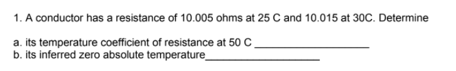1. A conductor has a resistance of 10.005 ohms at 25 C and 10.015 at 30C. Determine
a. its temperature coefficient of resistance at 50 C,
b. its inferred zero absolute temperature_
