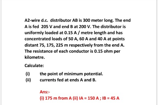 A2-wire d.c. distributor AB is 300 meter long. The end
A is fed 205 V and end B at 200 V. The distributor is
uniformly loaded at 0.15 A/ metre length and has
concentrated loads of 50 A, 60 A and 40 A at points
distant 75, 175, 225 m respectively from the end A.
The resistance of each conductor is 0.15 ohm per
kilometre.
Calculate:
(i)
the point of minimum potential.
(ii)
currents fed at ends A and B.
Ans:-
(i) 175 m from A (ii) IA = 150 A ; IB = 45 A
