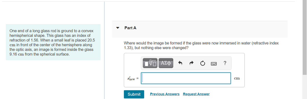 Part A
One end of a long glass rod is ground to a convex
hemispherical shape. This glass has an index of
refraction of 1.56. When a small leaf is placed 20.5
cm in front of the center of the hemisphere along
the optic axis, an image is formed inside the glass
9.16 cm from the spherical surface.
Where would the image be formed if the glass were now immersed in water (refractive index
1.33), but nothing else were changed?
?
shew =
cm
Submit
Previous Answers Request Answer
