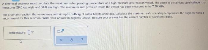 A chemical engineer must calculate the maximum safe operating temperature of a high-pressure gas reaction vessel. The vessel is a stainless-steel cylinder that
measures 29.0 cm wide and 34.8 cm high. The maximum safe pressure inside the vessel has been measured to be 7.20 MPa.
For a certain reaction the vessel may contain up to 3.46 kg of sulfur hexafluoride gas. Calculate the maximum safe operating temperature the engineer should
recommend for this reaction. Write your answer in degrees Celsius. Be sure your answer has the correct number of significant digits.
temperature: c
5 ?
