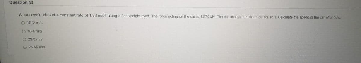 Question 43
A car accelerates at a constant rate of 1.83 m/s along a flat straight road. The force acting on the car is 1.870 kN. The car accelerates from rest for 16 s. Calculate the speed of the car after 16 s.
O 10.2 m/s
O 18.4 m/s
O 29.3 m/s
O 25.55 m/s
