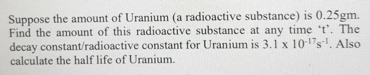 Suppose the amount of Uranium (a radioactive substance) is 0.25gm.
Find the amount of this radioactive substance at any time 't'. The
decay constant/radioactive constant for Uranium is 3.1 x 10-17s. Also
calculate the half life of Uranium.
