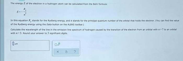 The energy E of the electron in a hydrogen atom can be calculated from the Bohr formula:
R,
E-
In this equation R, stands for the Rydberg energy, and n stands for the principal quantum number of the orbital that holds the electron. (You can find the value
of the Rydberg energy using the Data button on the ALEKS toolbar.)
Calculate the wavelength of the line in the emission line spectrum of hydrogen caused by the transition of the electron from an orbital with n=7 to an orbital
with n=3. Round your answer to 3 significant digits.
