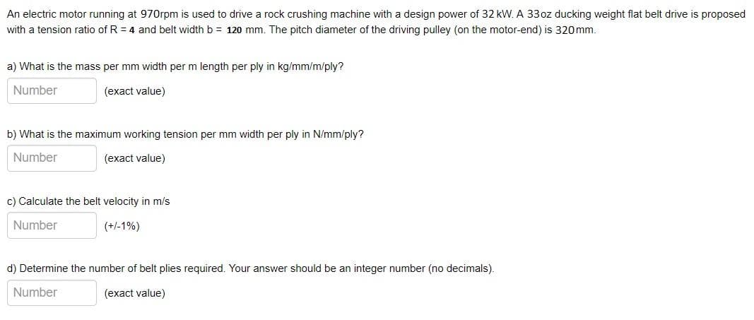 An electric motor running at 970rpm is used to drive a rock crushing machine with a design power of 32 kW. A 33oz ducking weight flat belt drive is proposed
with a tension ratio of R = 4 and belt width b = 120 mm. The pitch diameter of the driving pulley (on the motor-end) is 320mm.
a) What is the mass per mm width per m length per ply in kg/mm/m/ply?
Number
(exact value)
b) What is the maximum working tension per mm width per ply in N/mm/ply?
Number
(exact value)
c) Calculate the belt velocity in m/s
Number
(+/-1%)
d) Determine the number of belt plies required. Your answer should be an integer number (no decimals).
Number
(exact value)
