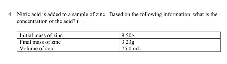 4. Nitric acid is added to a sample of zinc. Based on the following information, what is the
concentration of the acid? (
Initial mass of zinc
Final mass of zinc
Volume of acid
9.50g
3.23g
75.0 mL