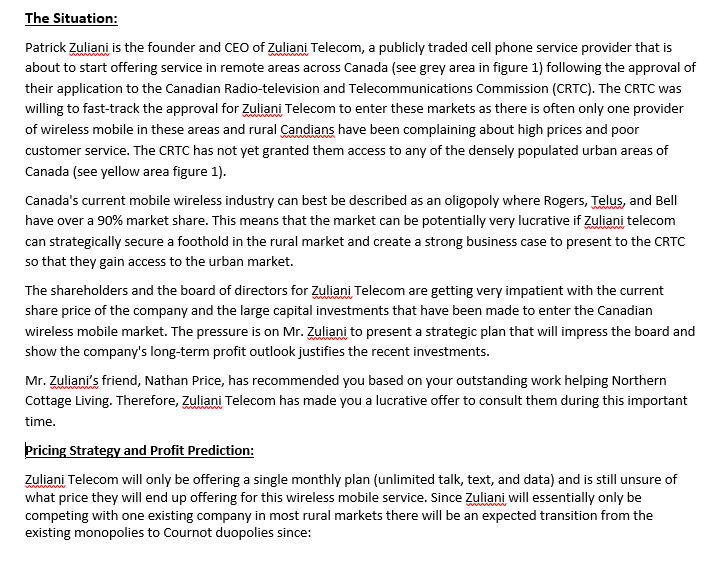 The Situation:
Patrick Zuliani is the founder and CEO of Zuliani Telecom, a publicly traded cell phone service provider that is
about to start offering service in remote areas across Canada (see grey area in figure 1) following the approval of
www
their application to the Canadian Radio-television and Telecommunications Commission (CRTC). The CRTC was
willing to fast-track the approval for Zuliani Telecom to enter these markets as there is often only one provider
of wireless mobile in these areas and rural Candians have been complaining about high prices and poor
customer service. The CRTC has not yet granted them access to any of the densely populated urban areas of
Canada (see yellow area figure 1).
Canada's current mobile wireless industry can best be described as an oligopoly where Rogers, Telus, and Bell
have over a 90% market share. This means that the market can be potentially very lucrative if Zuliani telecom
can strategically secure a foothold in the rural market and create a strong business case to present to the CRTC
so that they gain access to the urban market.
The shareholders and the board of directors for Zuliani Telecom are getting very impatient with the current
share price of the company and the large capital investments that have been made to enter the Canadian
wireless mobile market. The pressure is on Mr. Zuliani to present a strategic plan that will impress the board and
show the company's long-term profit outlook justifies the recent investments.
Mr. Zuliani's friend, Nathan Price, has recommended you based on your outstanding work helping Northern
Cottage Living. Therefore, Zuliani Telecom has made you a lucrative offer to consult them during this important
time.
Pricing Strategy and Profit Prediction:
Zuliani Telecom will only be offering a single monthly plan (unlimited talk, text, and data) and is still unsure of
what price they will end up offering for this wireless mobile service. Since Zuliani will essentially only be
competing with one existing company in most rural markets there will be an expected transition from the
existing monopolies to Cournot duopolies since:

