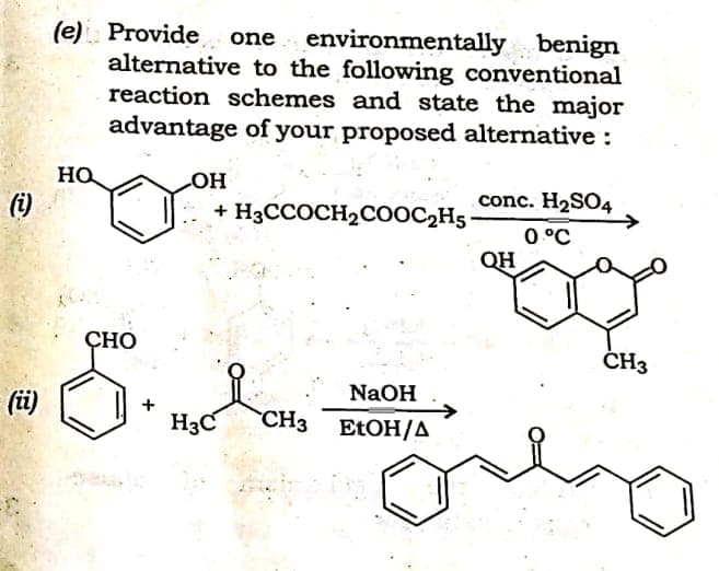 (e) Provide
alternative to the following conventional
reaction schemes and state the major
advantage of your proposed alternative :
one environmentally benign
conc. H2SO4
0 °C
QH
(i)
+ H3CCOCH2COOC2H5
ÇHO
ČH3
NaOH
(问
H3C
CH3 ELOH/A
