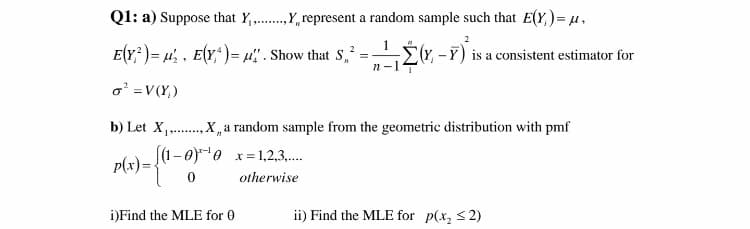 Q1: a) Suppose that Y,.,Y, represent a random sample such that E(Y,)= µ,
.........
2
E(r; )= 4' . E(r*)= 4" . Show that S,* =É(r, -Y) is
Er, -F) is a consistent estimator for
n-14
o =V(Y,)
b) Let X,..
.X,a random sample from the geometric distribution with pmf
(1-0)e x= 1,2,3.
p(x)=
otherwise
i)Find the MLE for 0
ii) Find the MLE for p(x, <2)

